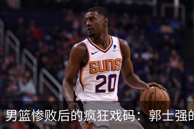 男篮惨败后的疯狂戏码：郭士强的“尴尬时刻